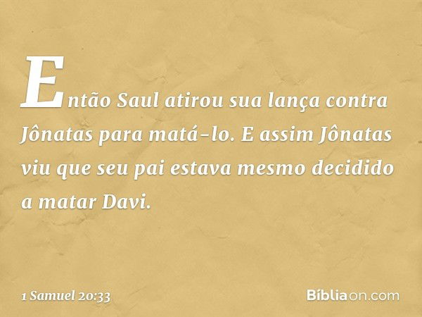 Então Saul atirou sua lança contra Jônatas para matá-lo. E assim Jônatas viu que seu pai estava mesmo decidido a matar Davi. -- 1 Samuel 20:33