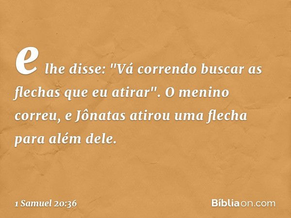 e lhe disse: "Vá correndo buscar as flechas que eu atirar". O menino correu, e Jônatas atirou uma flecha para além dele. -- 1 Samuel 20:36