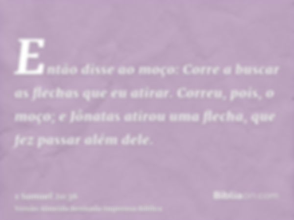 Então disse ao moço: Corre a buscar as flechas que eu atirar. Correu, pois, o moço; e Jônatas atirou uma flecha, que fez passar além dele.