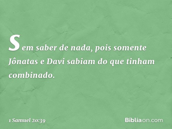 sem saber de nada, pois somente Jônatas e Davi sabiam do que tinham combinado. -- 1 Samuel 20:39