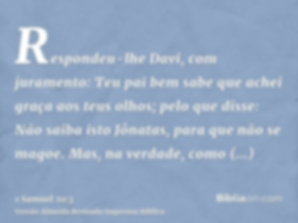 Respondeu-lhe Davi, com juramento: Teu pai bem sabe que achei graça aos teus olhos; pelo que disse: Não saiba isto Jônatas, para que não se magoe. Mas, na verda