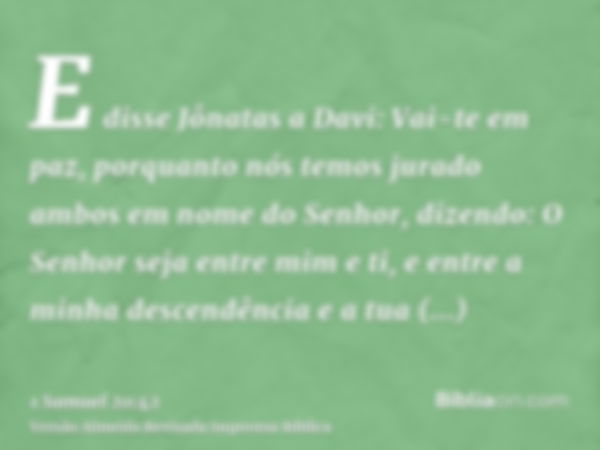 E disse Jônatas a Davi: Vai-te em paz, porquanto nós temos jurado ambos em nome do Senhor, dizendo: O Senhor seja entre mim e ti, e entre a minha descendência e