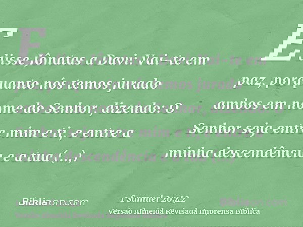 E disse Jônatas a Davi: Vai-te em paz, porquanto nós temos jurado ambos em nome do Senhor, dizendo: O Senhor seja entre mim e ti, e entre a minha descendência e