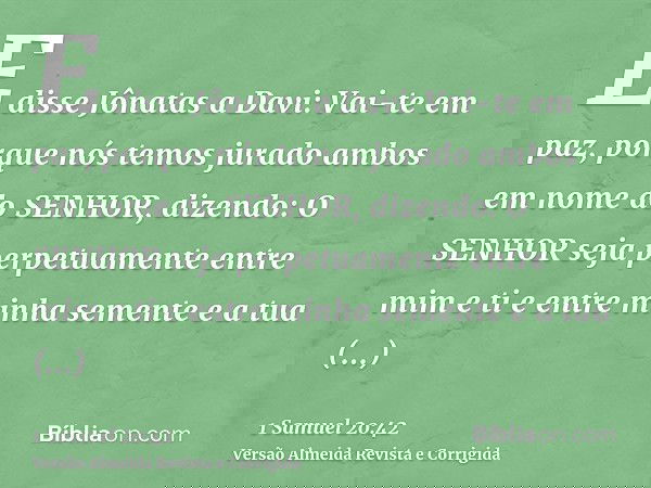 E disse Jônatas a Davi: Vai-te em paz, porque nós temos jurado ambos em nome do SENHOR, dizendo: O SENHOR seja perpetuamente entre mim e ti e entre minha sement