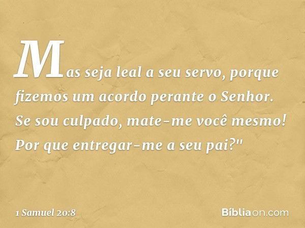 Mas seja leal a seu servo, porque fizemos um acordo perante o Senhor. Se sou culpado, mate-me você mesmo! Por que entregar-me a seu pai?" -- 1 Samuel 20:8