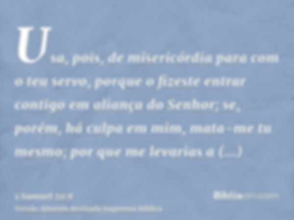 Usa, pois, de misericórdia para com o teu servo, porque o fizeste entrar contigo em aliança do Senhor; se, porém, há culpa em mim, mata-me tu mesmo; por que me 