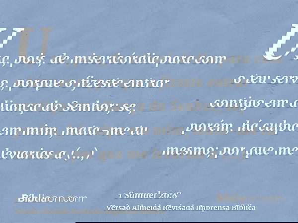 Usa, pois, de misericórdia para com o teu servo, porque o fizeste entrar contigo em aliança do Senhor; se, porém, há culpa em mim, mata-me tu mesmo; por que me