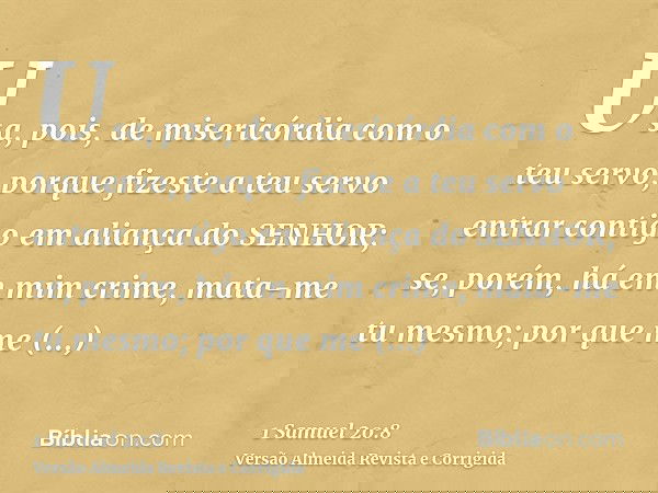 Usa, pois, de misericórdia com o teu servo, porque fizeste a teu servo entrar contigo em aliança do SENHOR; se, porém, há em mim crime, mata-me tu mesmo; por qu