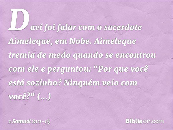 Davi foi falar com o sacerdote Aimeleque, em Nobe. Aimeleque tremia de medo quando se encontrou com ele e perguntou: "Por que você está sozinho? Ninguém veio co