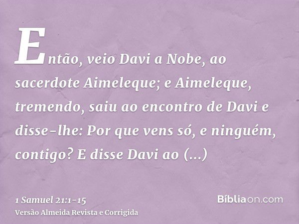 Então, veio Davi a Nobe, ao sacerdote Aimeleque; e Aimeleque, tremendo, saiu ao encontro de Davi e disse-lhe: Por que vens só, e ninguém, contigo?E disse Davi a