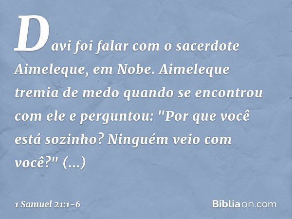 Davi foi falar com o sacerdote Aimeleque, em Nobe. Aimeleque tremia de medo quando se encontrou com ele e perguntou: "Por que você está sozinho? Ninguém veio co