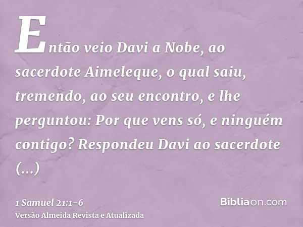 Então veio Davi a Nobe, ao sacerdote Aimeleque, o qual saiu, tremendo, ao seu encontro, e lhe perguntou: Por que vens só, e ninguém contigo?Respondeu Davi ao sa