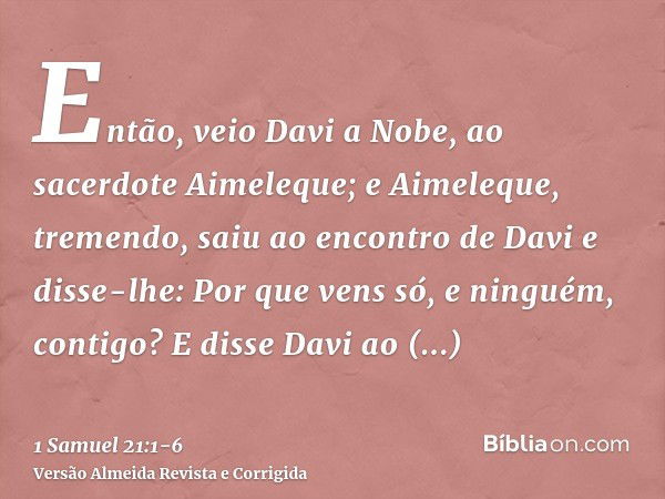 Então, veio Davi a Nobe, ao sacerdote Aimeleque; e Aimeleque, tremendo, saiu ao encontro de Davi e disse-lhe: Por que vens só, e ninguém, contigo?E disse Davi a