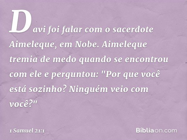 Davi foi falar com o sacerdote Aimeleque, em Nobe. Aimeleque tremia de medo quando se encontrou com ele e perguntou: "Por que você está sozinho? Ninguém veio co