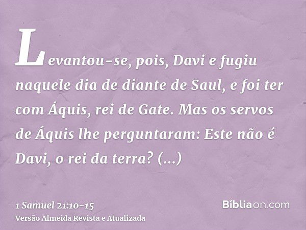 Levantou-se, pois, Davi e fugiu naquele dia de diante de Saul, e foi ter com Áquis, rei de Gate.Mas os servos de Áquis lhe perguntaram: Este não é Davi, o rei d