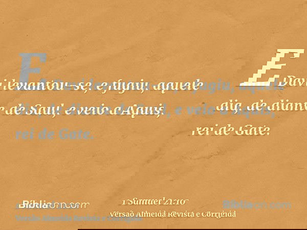 E Davi levantou-se, e fugiu, aquele dia, de diante de Saul, e veio a Aquis, rei de Gate.