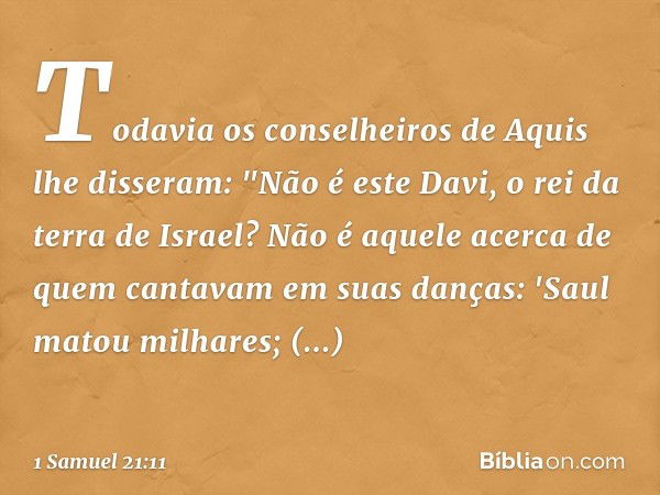 Todavia os conselheiros de Aquis lhe disseram: "Não é este Davi, o rei da terra de Israel? Não é aquele acerca de quem cantavam em suas danças:
'Saul matou milh