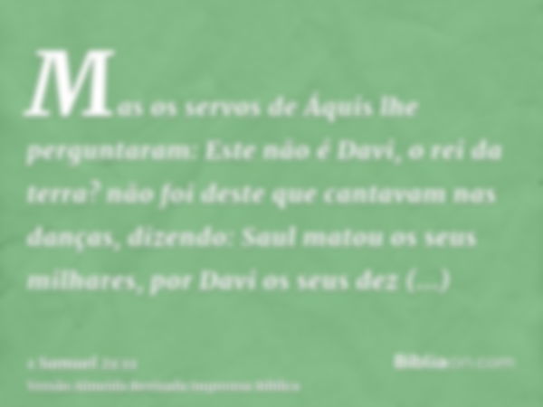 Mas os servos de Áquis lhe perguntaram: Este não é Davi, o rei da terra? não foi deste que cantavam nas danças, dizendo: Saul matou os seus milhares, por Davi o