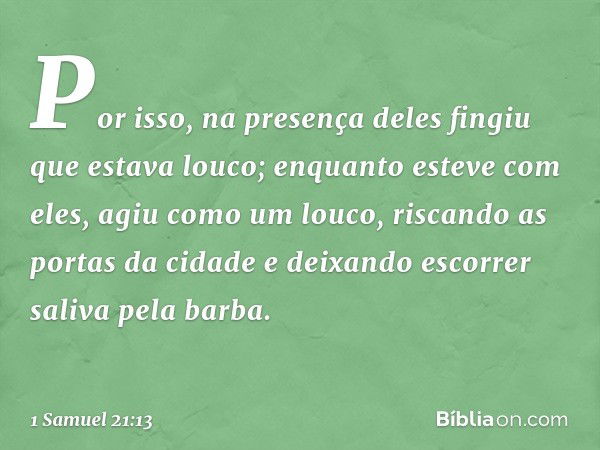 Por isso, na presença deles fingiu que estava louco; enquanto esteve com eles, agiu como um louco, riscando as portas da cidade e deixando escorrer saliva pela 