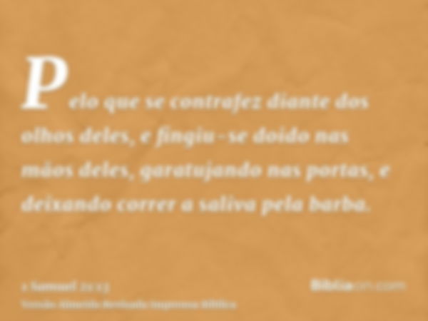 Pelo que se contrafez diante dos olhos deles, e fingiu-se doido nas mãos deles, garatujando nas portas, e deixando correr a saliva pela barba.