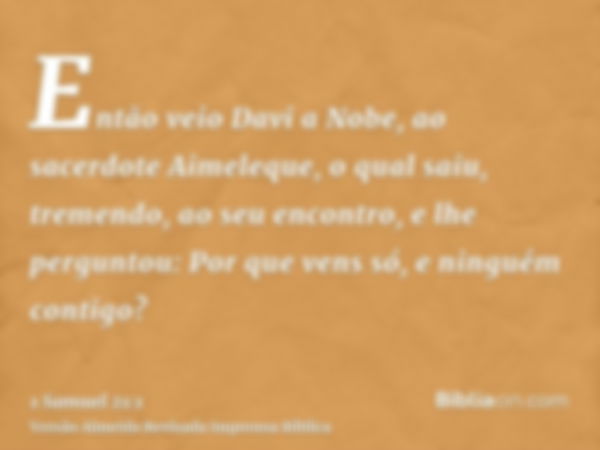 Então veio Davi a Nobe, ao sacerdote Aimeleque, o qual saiu, tremendo, ao seu encontro, e lhe perguntou: Por que vens só, e ninguém contigo?