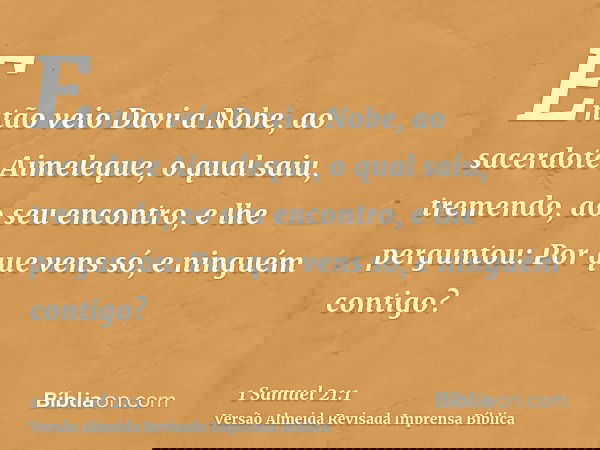 Então veio Davi a Nobe, ao sacerdote Aimeleque, o qual saiu, tremendo, ao seu encontro, e lhe perguntou: Por que vens só, e ninguém contigo?