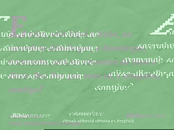 Então, veio Davi a Nobe, ao sacerdote Aimeleque; e Aimeleque, tremendo, saiu ao encontro de Davi e disse-lhe: Por que vens só, e ninguém, contigo?