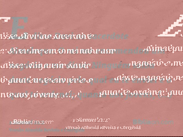 E disse Davi ao sacerdote Aimeleque: O rei me encomendou um negócio e me disse: Ninguém saiba deste negócio pelo qual eu te enviei e o qual te ordenei; quanto a