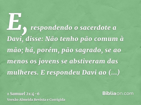 E, respondendo o sacerdote a Davi, disse: Não tenho pão comum à mão; há, porém, pão sagrado, se ao menos os jovens se abstiveram das mulheres.E respondeu Davi a