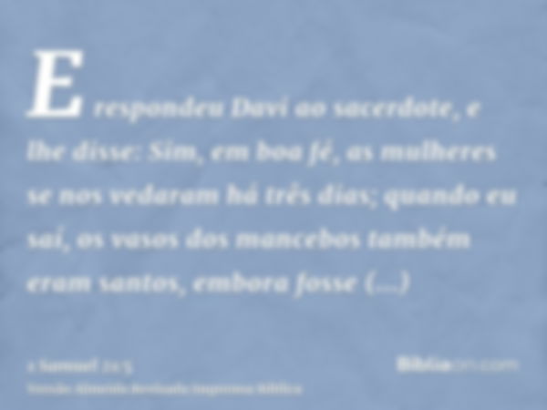 E respondeu Davi ao sacerdote, e lhe disse: Sim, em boa fé, as mulheres se nos vedaram há três dias; quando eu saí, os vasos dos mancebos também eram santos, em