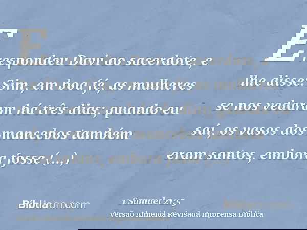 E respondeu Davi ao sacerdote, e lhe disse: Sim, em boa fé, as mulheres se nos vedaram há três dias; quando eu saí, os vasos dos mancebos também eram santos, em