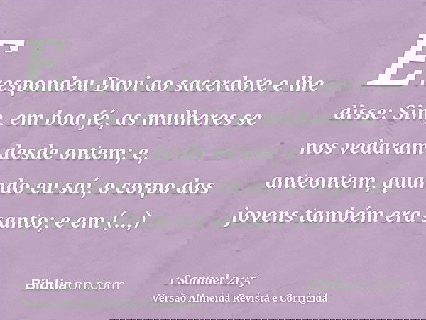 E respondeu Davi ao sacerdote e lhe disse: Sim, em boa fé, as mulheres se nos vedaram desde ontem; e, anteontem, quando eu saí, o corpo dos jovens também era sa