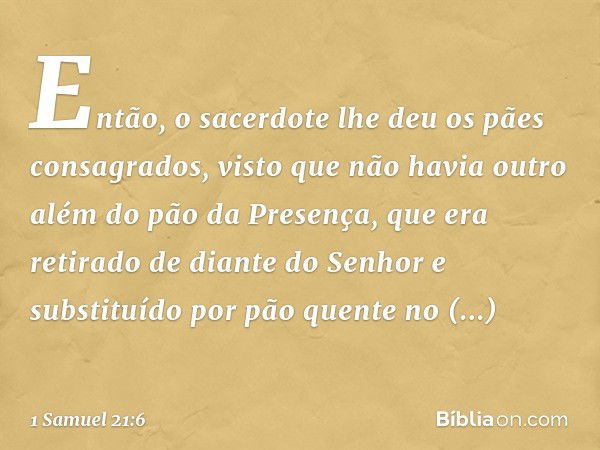 Então, o sacerdote lhe deu os pães consagrados, visto que não havia outro além do pão da Presença, que era retirado de diante do Senhor e substituído por pão qu