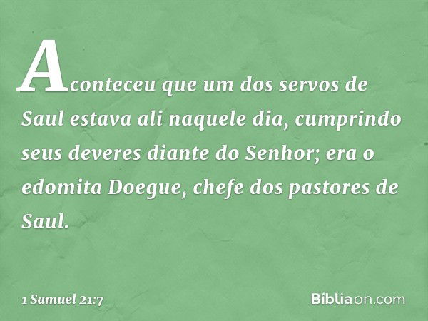 Aconteceu que um dos servos de Saul estava ali naquele dia, cumprindo seus deveres diante do ­Senhor; era o edomita Doegue, chefe dos pastores de Saul. -- 1 Sam