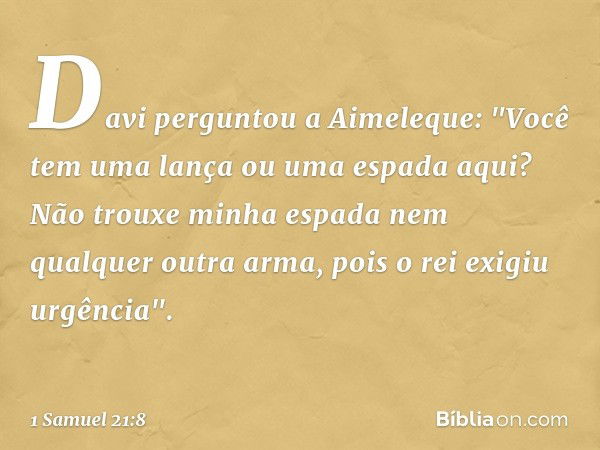 Davi perguntou a Aimeleque: "Você tem uma lança ou uma espada aqui? Não trouxe minha espada nem qualquer outra arma, pois o rei exigiu urgência". -- 1 Samuel 21