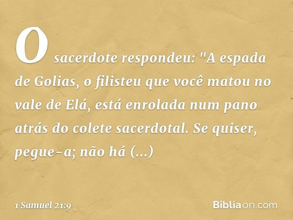 O sacerdote respondeu: "A espada de Golias, o filisteu que você matou no vale de Elá, está enrolada num pano atrás do colete sacerdotal. Se quiser, pegue-a; não