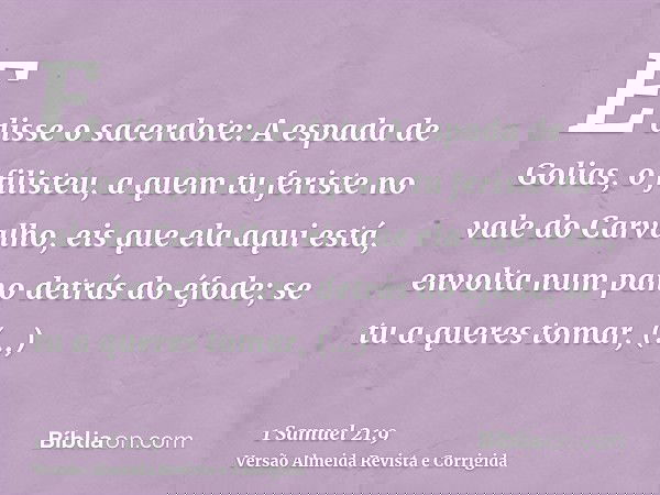 E disse o sacerdote: A espada de Golias, o filisteu, a quem tu feriste no vale do Carvalho, eis que ela aqui está, envolta num pano detrás do éfode; se tu a que