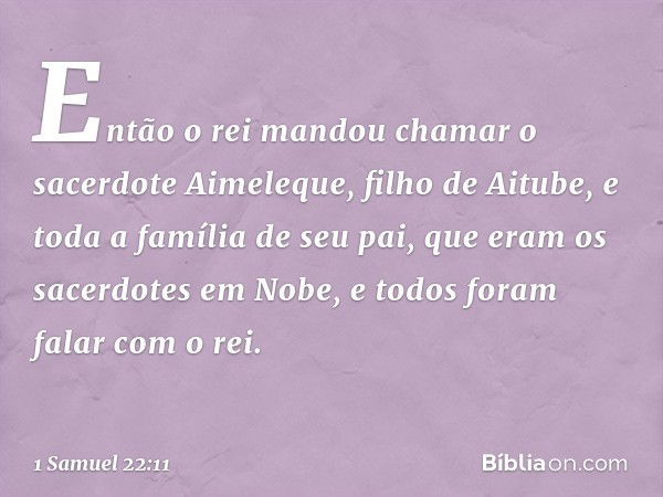 Então o rei mandou chamar o sacerdote Aimeleque, filho de Aitube, e toda a família de seu pai, que eram os sacerdotes em Nobe, e todos foram falar com o rei. --