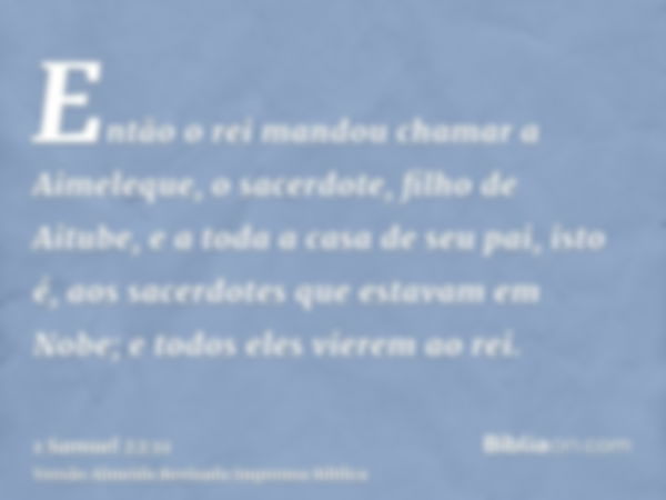 Então o rei mandou chamar a Aimeleque, o sacerdote, filho de Aitube, e a toda a casa de seu pai, isto é, aos sacerdotes que estavam em Nobe; e todos eles vierem