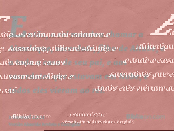 Então, o rei mandou chamar a Aimeleque, sacerdote, filho de Aitube, e a toda a casa de seu pai, e aos sacerdotes que estavam em Nobe; e todos eles vieram ao rei