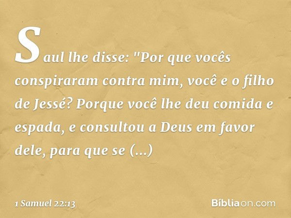 Saul lhe disse: "Por que vocês conspiraram contra mim, você e o filho de Jessé? Porque você lhe deu comida e espada, e consultou a Deus em favor dele, para que 