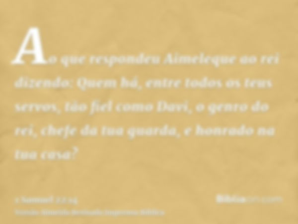 Ao que respondeu Aimeleque ao rei dizendo: Quem há, entre todos os teus servos, tão fiel como Davi, o genro do rei, chefe da tua guarda, e honrado na tua casa?