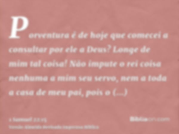 Porventura é de hoje que comecei a consultar por ele a Deus? Longe de mim tal coisa! Não impute o rei coisa nenhuma a mim seu servo, nem a toda a casa de meu pa