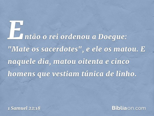 Então o rei ordenou a Doegue: "Mate os sacerdotes", e ele os matou. E naquele dia, matou oitenta e cinco homens que vestiam túnica de linho. -- 1 Samuel 22:18