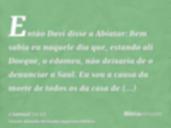 Então Davi disse a Abiatar: Bem sabia eu naquele dia que, estando ali Doegue, o edomeu, não deixaria de o denunciar a Saul. Eu sou a causa da morte de todos os 