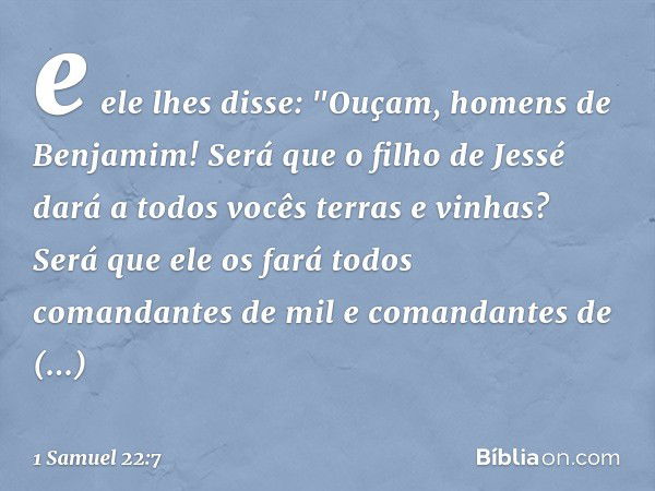 e ele lhes disse: "Ouçam, homens de Benjamim! Será que o filho de Jessé dará a todos vocês terras e vinhas? Será que ele os fará todos comandantes de mil e coma