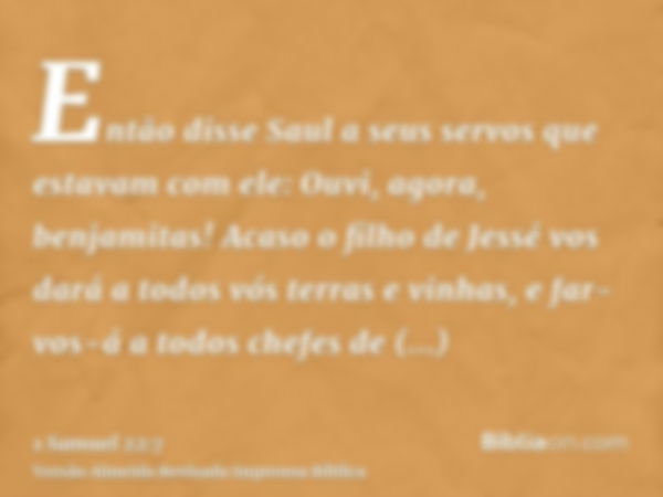 Então disse Saul a seus servos que estavam com ele: Ouvi, agora, benjamitas! Acaso o filho de Jessé vos dará a todos vós terras e vinhas, e far-vos-á a todos ch