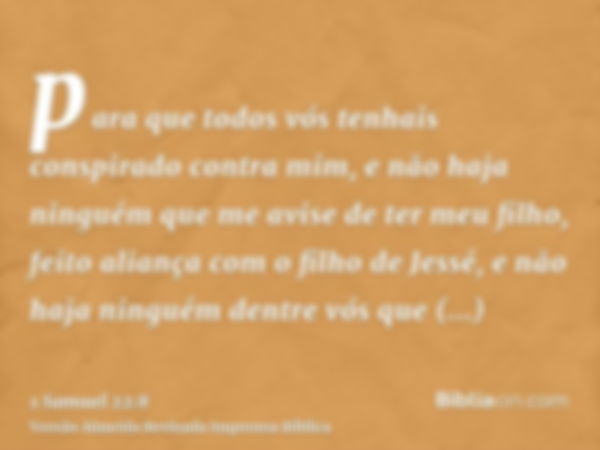 para que todos vós tenhais conspirado contra mim, e não haja ninguém que me avise de ter meu filho, feito aliança com o filho de Jessé, e não haja ninguém dentr