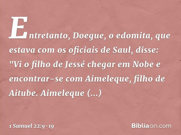 Entretanto, Doegue, o edomita, que estava com os oficiais de Saul, disse: "Vi o filho de Jessé chegar em Nobe e encontrar-se com Aimeleque, filho de Aitube. Aim