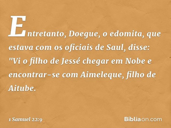 Entretanto, Doegue, o edomita, que estava com os oficiais de Saul, disse: "Vi o filho de Jessé chegar em Nobe e encontrar-se com Aimeleque, filho de Aitube. -- 